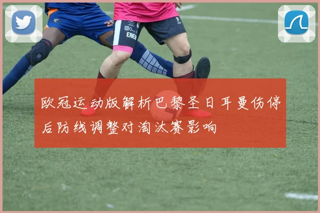 欧冠运动版解析巴黎圣日耳曼伤停后防线调整对淘汰赛影响
