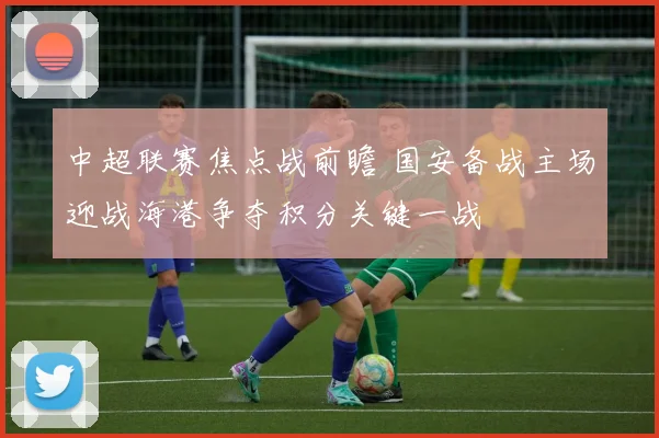 中超联赛焦点战前瞻 国安备战主场迎战海港争夺积分关键一战