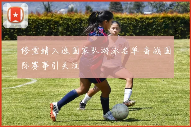 修雪婧入选国家队游泳名单 备战国际赛事引关注