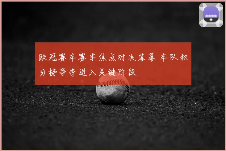 欧冠赛车赛季焦点对决落幕 车队积分榜争夺进入关键阶段