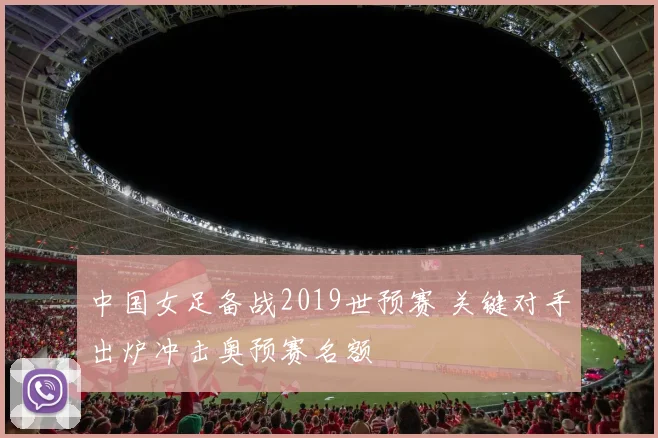 中国女足备战2019世预赛 关键对手出炉冲击奥预赛名额