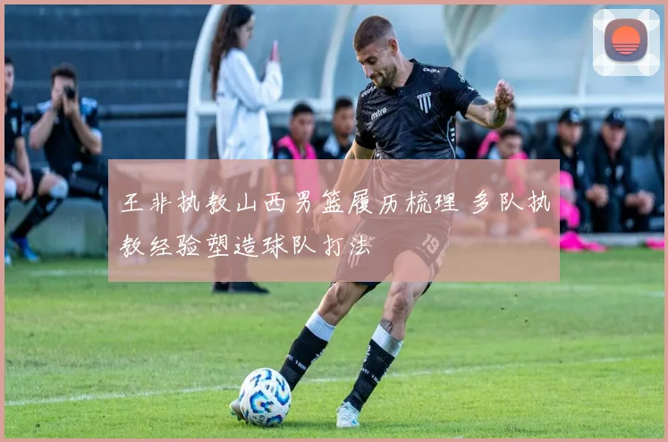 王非执教山西男篮履历梳理 多队执教经验塑造球队打法