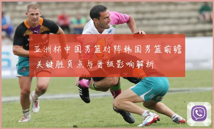 亚洲杯中国男篮对阵韩国男篮前瞻 关键胜负点与晋级影响解析