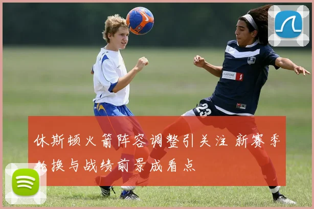 休斯顿火箭阵容调整引关注 新赛季轮换与战绩前景成看点
