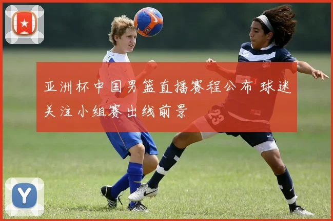 亚洲杯中国男篮直播赛程公布 球迷关注小组赛出线前景