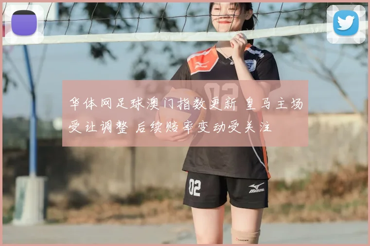 华体网足球澳门指数更新 皇马主场受让调整 后续赔率变动受关注