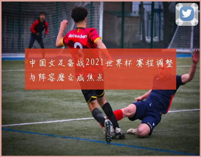 中国女足备战2021世界杯 赛程调整与阵容磨合成焦点