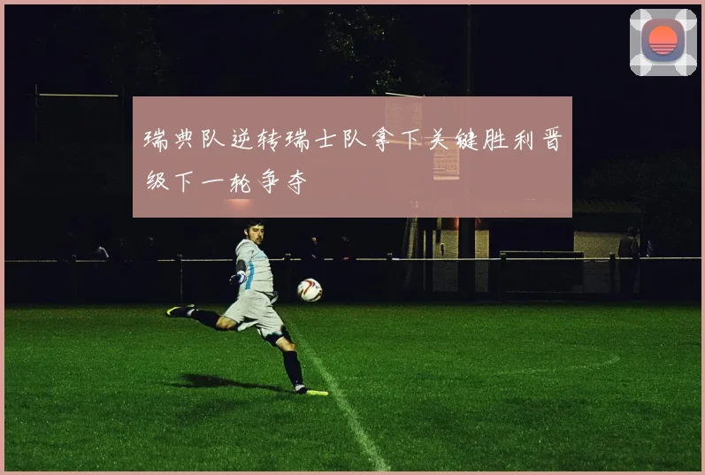 瑞典队逆转瑞士队拿下关键胜利晋级下一轮争夺