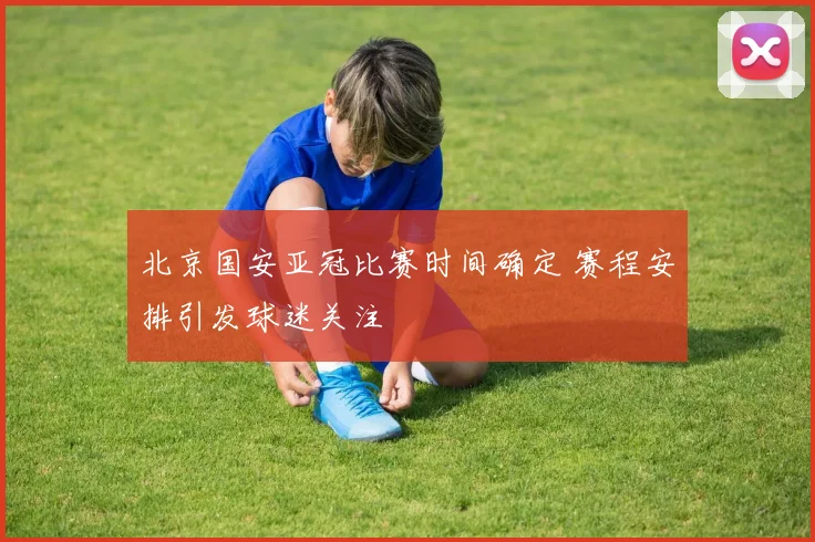 北京国安亚冠比赛时间确定 赛程安排引发球迷关注