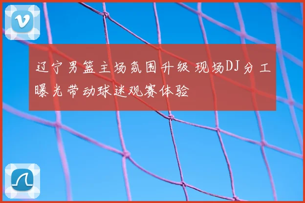 辽宁男篮主场氛围升级 现场DJ分工曝光带动球迷观赛体验