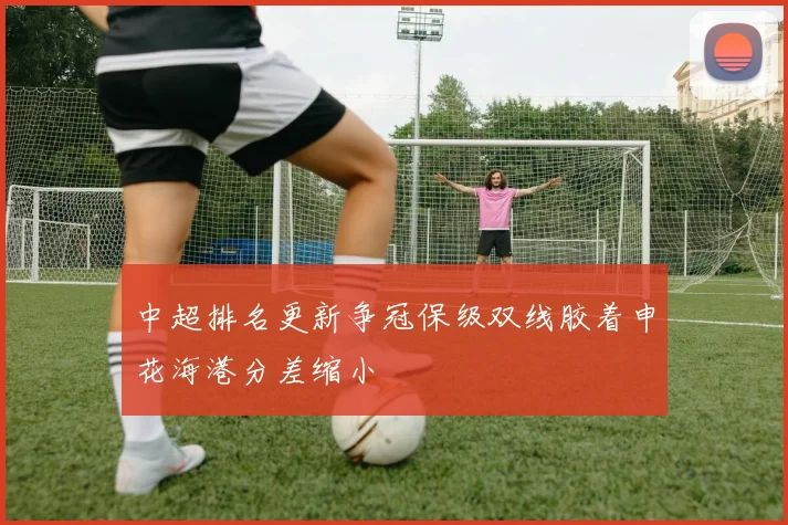 中超排名更新争冠保级双线胶着申花海港分差缩小