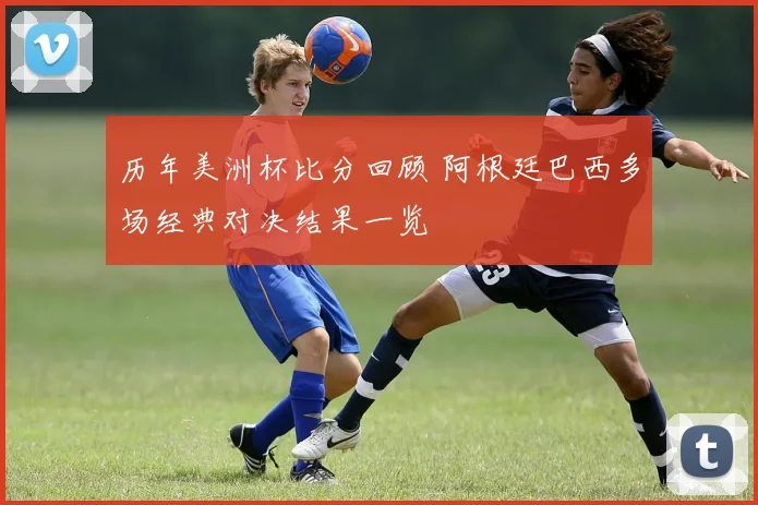 历年美洲杯比分回顾 阿根廷巴西多场经典对决结果一览