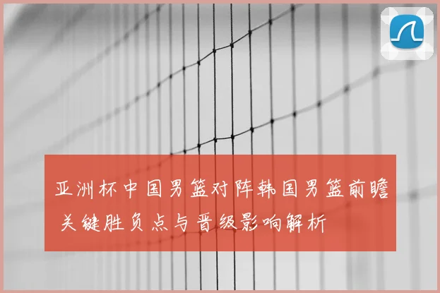 亚洲杯中国男篮对阵韩国男篮前瞻 关键胜负点与晋级影响解析