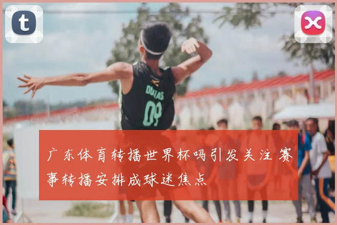 广东体育转播世界杯吗引发关注 赛事转播安排成球迷焦点